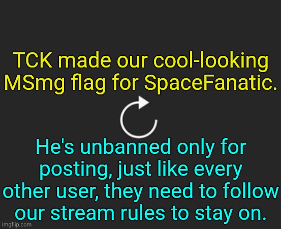 . | TCK made our cool-looking MSmg flag for SpaceFanatic. He's unbanned only for posting, just like every other user, they need to follow our stream rules to stay on. | image tagged in replay button | made w/ Imgflip meme maker