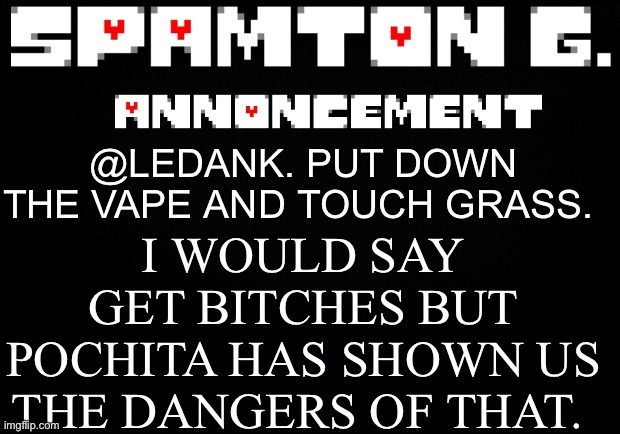 Spamton announcement temp | I WOULD SAY GET BITCHES BUT POCHITA HAS SHOWN US THE DANGERS OF THAT. @LEDANK. PUT DOWN THE VAPE AND TOUCH GRASS. | image tagged in spamton announcement temp | made w/ Imgflip meme maker