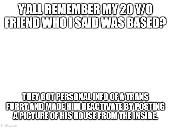 Y’ALL REMEMBER MY 20 Y/O FRIEND WHO I SAID WAS BASED? THEY GOT PERSONAL INFO OF A TRANS FURRY AND MADE HIM DEACTIVATE BY POSTING A PICTURE OF HIS HOUSE FROM THE INSIDE. | made w/ Imgflip meme maker