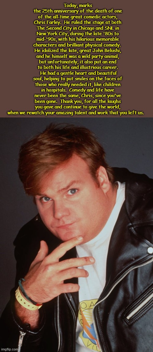 No need to cry, because he's been living on a cloud down by the Pearly Gates! | Today, marks the 25th anniversary of the death of one of the all-time great comedic actors, Chris Farley.  He ruled the stage at both The Second City in Chicago and SNL in New York City, during the late '80s to mid-'90s, with his hilarious memorable characters and brilliant physical comedy.  He idolized the late, great John Belushi, and he himself was a wild party animal, but unfortunately, it also put an end to both his life and illustrious career.  He had a gentle heart and beautiful soul, helping to put smiles on the faces of those who really needed it, like children in hospitals.  Comedy and life have never been the same, Chris, since you've been gone.  Thank you, for all the laughs you gave and continue to give the world, when we rewatch your amazing talent and work that you left us. | image tagged in rip,chris farley,legendary,comic,actor,snl | made w/ Imgflip meme maker