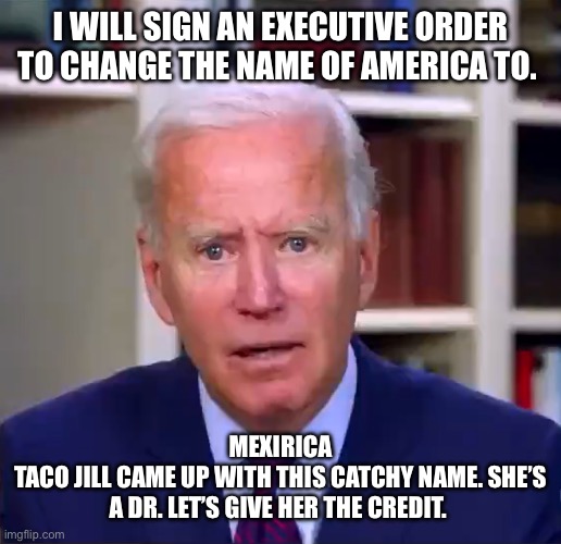 Slow Joe Biden Dementia Face | I WILL SIGN AN EXECUTIVE ORDER TO CHANGE THE NAME OF AMERICA TO. MEXIRICA
TACO JILL CAME UP WITH THIS CATCHY NAME. SHE’S A DR. LET’S GIVE HER THE CREDIT. | image tagged in slow joe biden dementia face | made w/ Imgflip meme maker