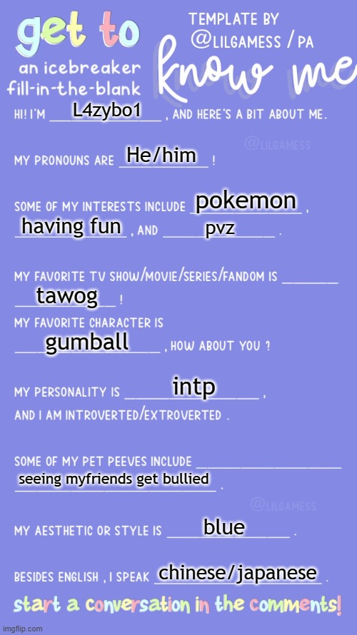 this is L4zybo1 or*****(my real name if you can guess it) | L4zybo1; He/him; pokemon; having fun; pvz; tawog; gumball; intp; seeing myfriends get bullied; blue; chinese/japanese | image tagged in get to know fill in the blank | made w/ Imgflip meme maker