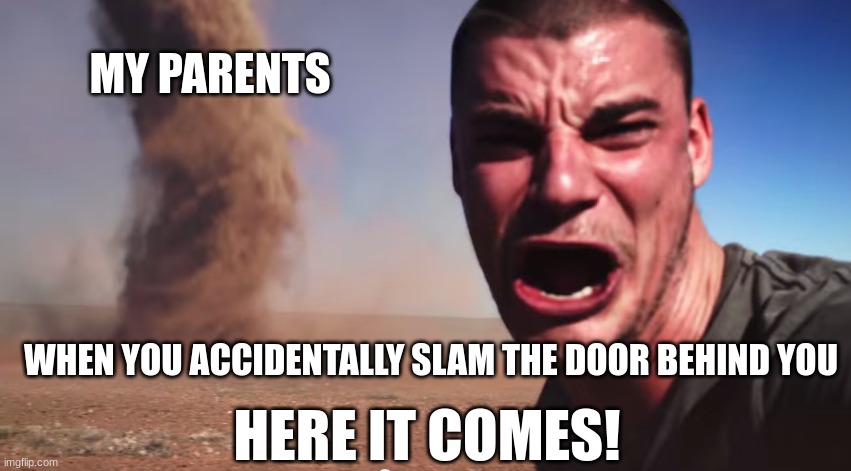 Here it comes |  MY PARENTS; WHEN YOU ACCIDENTALLY SLAM THE DOOR BEHIND YOU; HERE IT COMES! | image tagged in here it comes,parents,oh no,run,i'm dead,stop reading the tags | made w/ Imgflip meme maker
