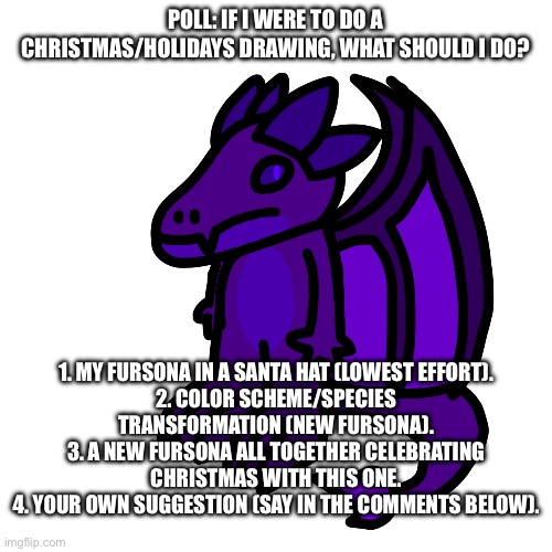 Eh, just a poll. | POLL: IF I WERE TO DO A CHRISTMAS/HOLIDAYS DRAWING, WHAT SHOULD I DO? 1. MY FURSONA IN A SANTA HAT (LOWEST EFFORT).
2. COLOR SCHEME/SPECIES TRANSFORMATION (NEW FURSONA).
3. A NEW FURSONA ALL TOGETHER CELEBRATING CHRISTMAS WITH THIS ONE.
4. YOUR OWN SUGGESTION (SAY IN THE COMMENTS BELOW). | made w/ Imgflip meme maker