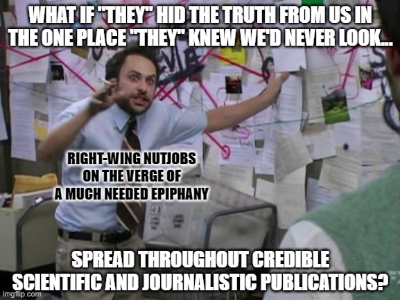 It's funny how some people are so easily convinced that news they haven't read for themselves is "fake". | WHAT IF "THEY" HID THE TRUTH FROM US IN THE ONE PLACE "THEY" KNEW WE'D NEVER LOOK... RIGHT-WING NUTJOBS
ON THE VERGE OF
A MUCH NEEDED EPIPHANY; SPREAD THROUGHOUT CREDIBLE
SCIENTIFIC AND JOURNALISTIC PUBLICATIONS? | image tagged in charlie day,fake news,conspiracy theory,conservative logic,the truth,paranoia | made w/ Imgflip meme maker