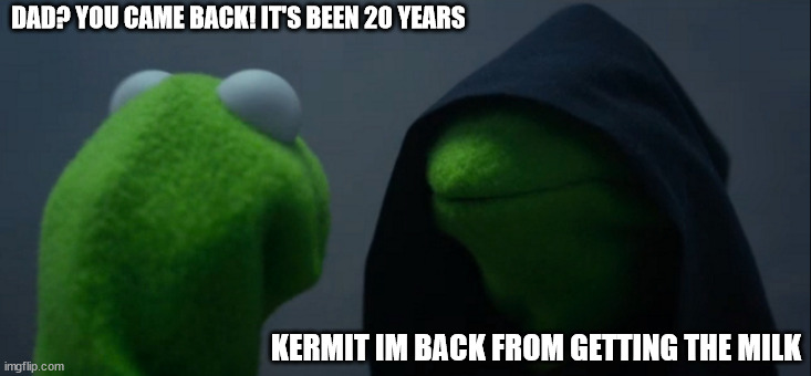 Dad? it's been 20 years | DAD? YOU CAME BACK! IT'S BEEN 20 YEARS; KERMIT IM BACK FROM GETTING THE MILK | image tagged in memes,evil kermit | made w/ Imgflip meme maker