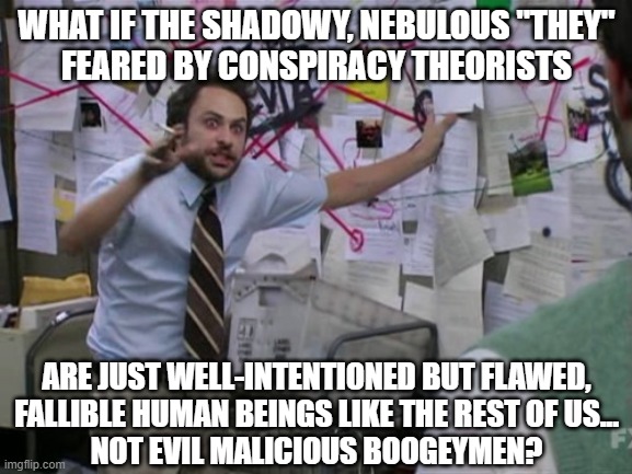 It's pathetic how many grown adults still believe in the boogeyman. | WHAT IF THE SHADOWY, NEBULOUS "THEY"
FEARED BY CONSPIRACY THEORISTS; ARE JUST WELL-INTENTIONED BUT FLAWED,
FALLIBLE HUMAN BEINGS LIKE THE REST OF US...
NOT EVIL MALICIOUS BOOGEYMEN? | image tagged in charlie day,conspiracy theories,paranoia,humanity,fear,evil | made w/ Imgflip meme maker