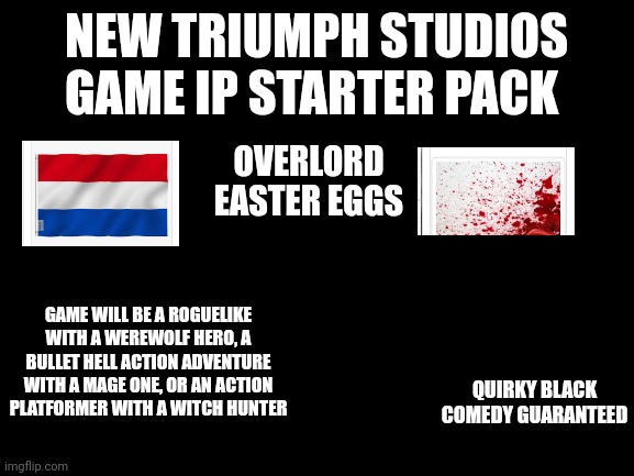 New Triumph Studios Game IP Starter Pack | NEW TRIUMPH STUDIOS GAME IP STARTER PACK; OVERLORD EASTER EGGS; GAME WILL BE A ROGUELIKE WITH A WEREWOLF HERO, A BULLET HELL ACTION ADVENTURE WITH A MAGE ONE, OR AN ACTION PLATFORMER WITH A WITCH HUNTER; QUIRKY BLACK COMEDY GUARANTEED | image tagged in blank white template | made w/ Imgflip meme maker