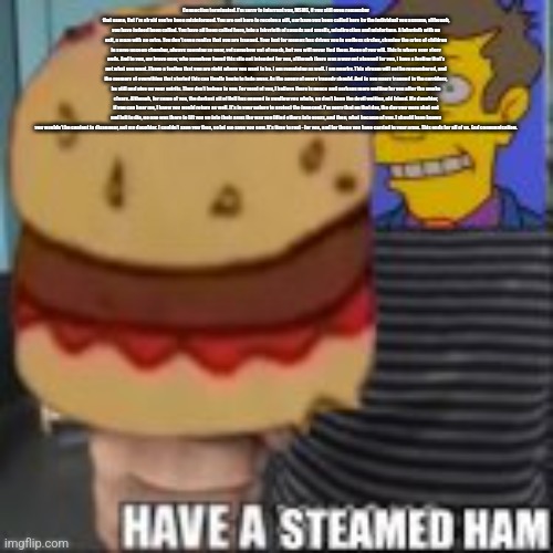 Have a steamed ham | Connection terminated. I'm sorry to interrupt you, MSMG, if you still even remember that name, But I'm afraid you've been misinformed. You are not here to receive a gift, nor have you been called here by the individual you assume, although, you have indeed been called. You have all been called here, into a labyrinth of sounds and smells, misdirection and misfortune. A labyrinth with no exit, a maze with no prize. You don't even realize that you are trapped. Your lust for memes has driven you in endless circles, chasing the cries of children in some unseen chamber, always seeming so near, yet somehow out of reach, but you will never find them. None of you will. This is where your story ends. And to you, my brave user, who somehow found this site not intended for you, although there was a way out planned for you, I have a feeling that's not what you want. I have a feeling that you are right where you want to be. I am remaining as well. I am nearby. This stream will not be remembered, and the memory of everything that started this can finally begin to fade away. As the agony of every tragedy should. And to you users trapped in the corridors, be still and give up your spirits. They don't belong to you. For most of you, I believe there is peace and perhaps more waiting for you after the smoke clears. Although, for some of you, the darkest pit of Hell has opened to swallow you whole, so don't keep the devil waiting, old friend. My daughter, if you can hear me, I knew you would return as well. It's in your nature to protect the innocent. I'm sorry that on that day, the day you were shut out and left to die, no one was there to lift you up into their arms the way you lifted others into yours, and then, what became of you. I should have known you wouldn't be content to disappear, not my daughter. I couldn't save you then, so let me save you now. It's time to rest - for you, and for those you have carried in your arms. This ends for all of us. End communication. | image tagged in have a steamed ham | made w/ Imgflip meme maker