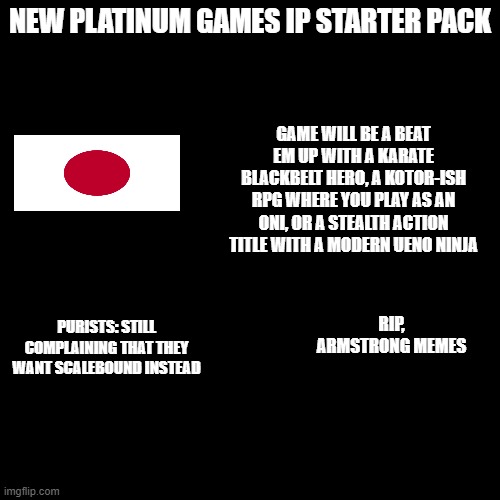 New Platinum Games IP Starter Pack | NEW PLATINUM GAMES IP STARTER PACK; GAME WILL BE A BEAT EM UP WITH A KARATE BLACKBELT HERO, A KOTOR-ISH RPG WHERE YOU PLAY AS AN ONI, OR A STEALTH ACTION TITLE WITH A MODERN UENO NINJA; PURISTS: STILL COMPLAINING THAT THEY WANT SCALEBOUND INSTEAD; RIP, ARMSTRONG MEMES | image tagged in blank black template | made w/ Imgflip meme maker