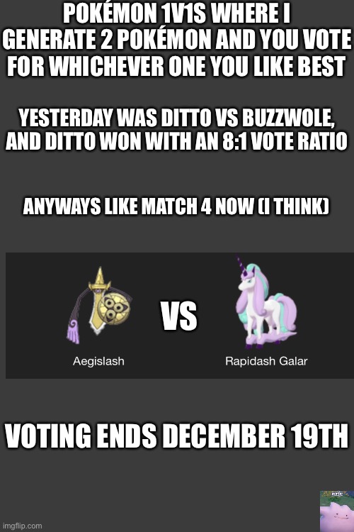 The 4th match of when I want to stop matches | POKÉMON 1V1S WHERE I GENERATE 2 POKÉMON AND YOU VOTE FOR WHICHEVER ONE YOU LIKE BEST; YESTERDAY WAS DITTO VS BUZZWOLE, AND DITTO WON WITH AN 8:1 VOTE RATIO; ANYWAYS LIKE MATCH 4 NOW (I THINK); VS; VOTING ENDS DECEMBER 19TH | made w/ Imgflip meme maker