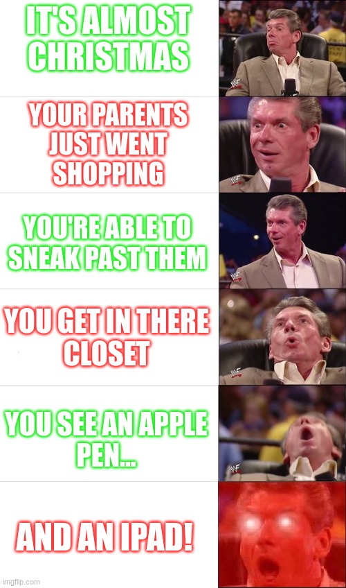 I wish you all a merry Christmas   :) | IT'S ALMOST
CHRISTMAS; YOUR PARENTS
JUST WENT
SHOPPING; YOU'RE ABLE TO
SNEAK PAST THEM; YOU GET IN THERE
CLOSET; YOU SEE AN APPLE
PEN... AND AN IPAD! | image tagged in vince mcmahon meme 6 levels | made w/ Imgflip meme maker
