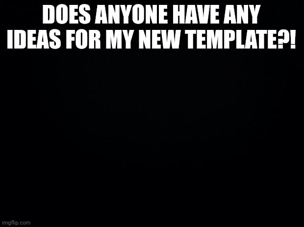 I heed ideas for my new template | DOES ANYONE HAVE ANY IDEAS FOR MY NEW TEMPLATE?! | image tagged in black background | made w/ Imgflip meme maker