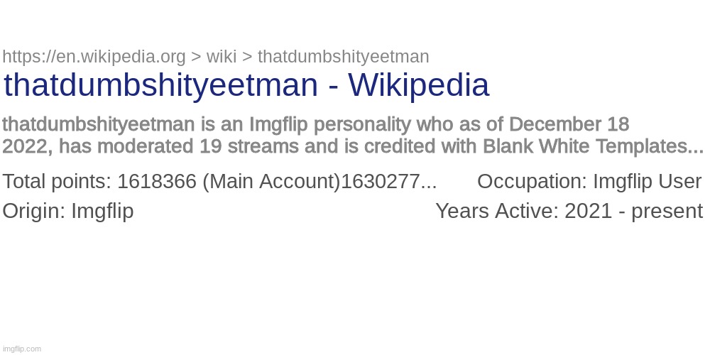 I'm just playing :) | https://en.wikipedia.org > wiki > thatdumbshityeetman; thatdumbshityeetman - Wikipedia; thatdumbshityeetman is an Imgflip personality who as of December 18 2022, has moderated 19 streams and is credited with Blank White Templates... Total points: 1618366 (Main Account)1630277...       Occupation: Imgflip User; Origin: Imgflip                                                     Years Active: 2021 - present | image tagged in memes,blank transparent square,wikipedia | made w/ Imgflip meme maker