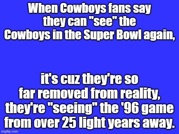 Cowboys Fans Light Years A(way) | When Cowboys fans say they can "see" the Cowboys in the Super Bowl again, it's cuz they're so far removed from reality, they're "seeing" the '96 game from over 25 light years away. | image tagged in sports,football,nfl,nfl football,dallas cowboys,humor | made w/ Imgflip meme maker