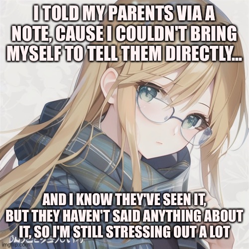 Update on coming out to my parents | I TOLD MY PARENTS VIA A NOTE, CAUSE I COULDN'T BRING MYSELF TO TELL THEM DIRECTLY... AND I KNOW THEY'VE SEEN IT, BUT THEY HAVEN'T SAID ANYTHING ABOUT IT, SO I'M STILL STRESSING OUT A LOT | image tagged in trans,transgender | made w/ Imgflip meme maker