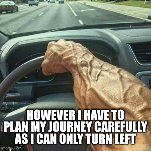 Muscle Arm Driver | HOWEVER I HAVE TO PLAN MY JOURNEY CAREFULLY AS I CAN ONLY TURN LEFT | image tagged in muscle arm driver | made w/ Imgflip meme maker