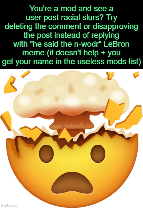 . | You're a mod and see a user post racial slurs? Try deleting the comment or disapproving the post instead of replying with "he said the n-wodr" LeBron meme (it doesn't help + you get your name in the useless mods list) | image tagged in mind blown emoji | made w/ Imgflip meme maker