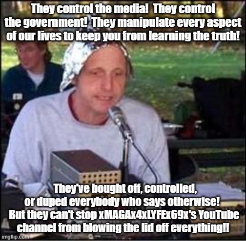 It's a conspiracy | They control the media!  They control the government!  They manipulate every aspect of our lives to keep you from learning the truth! They've bought off, controlled, or duped everybody who says otherwise! 
 But they can't stop xMAGAx4xLYFEx69x's YouTube channel from blowing the lid off everything!! | image tagged in it's a conspiracy | made w/ Imgflip meme maker