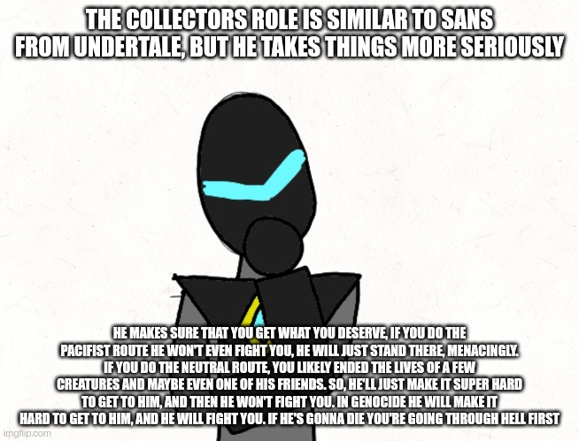 THE COLLECTORS ROLE IS SIMILAR TO SANS FROM UNDERTALE, BUT HE TAKES THINGS MORE SERIOUSLY; HE MAKES SURE THAT YOU GET WHAT YOU DESERVE, IF YOU DO THE PACIFIST ROUTE HE WON'T EVEN FIGHT YOU, HE WILL JUST STAND THERE, MENACINGLY. IF YOU DO THE NEUTRAL ROUTE, YOU LIKELY ENDED THE LIVES OF A FEW CREATURES AND MAYBE EVEN ONE OF HIS FRIENDS. SO, HE'LL JUST MAKE IT SUPER HARD TO GET TO HIM, AND THEN HE WON'T FIGHT YOU. IN GENOCIDE HE WILL MAKE IT HARD TO GET TO HIM, AND HE WILL FIGHT YOU. IF HE'S GONNA DIE YOU'RE GOING THROUGH HELL FIRST | made w/ Imgflip meme maker