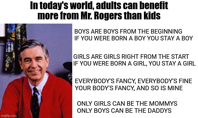 Sad but true | In today's world, adults can benefit
more from Mr. Rogers than kids; BOYS ARE BOYS FROM THE BEGINNING
IF YOU WERE BORN A BOY YOU STAY A BOY; GIRLS ARE GIRLS RIGHT FROM THE START
IF YOU WERE BORN A GIRL, YOU STAY A GIRL; EVERYBODY'S FANCY, EVERYBODY'S FINE
YOUR BODY'S FANCY, AND SO IS MINE; ONLY GIRLS CAN BE THE MOMMYS
ONLY BOYS CAN BE THE DADDYS | image tagged in mr rogers,blank white template,democrats,liberals,lgbtq | made w/ Imgflip meme maker