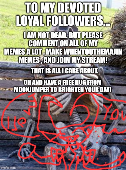 I am not dead. | TO MY DEVOTED LOYAL FOLLOWERS... I AM NOT DEAD. BUT PLEASE COMMENT ON ALL OF MY MEMES A LOT , MAKE WHENYOUTHEMAJIN MEMES , AND JOIN MY STREAM! THAT IS ALL I CARE ABOUT. OH AND HAVE A FREE HUG FROM MOONJUMPER TO BRIGHTEN YOUR DAY! | image tagged in as you can see i am not dead | made w/ Imgflip meme maker