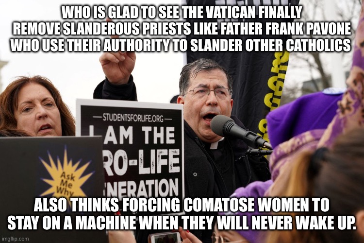 Priest punished for blasphemy and politicking | WHO IS GLAD TO SEE THE VATICAN FINALLY REMOVE SLANDEROUS PRIESTS LIKE FATHER FRANK PAVONE WHO USE THEIR AUTHORITY TO SLANDER OTHER CATHOLICS; ALSO THINKS FORCING COMATOSE WOMEN TO STAY ON A MACHINE WHEN THEY WILL NEVER WAKE UP. | image tagged in donald trump approves,frank pavone,pope francis,bible thumper,blasphemy,united states | made w/ Imgflip meme maker