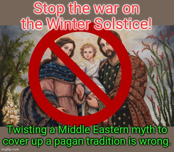 Take the Christ out of "Christmas." | Stop the war on the Winter Solstice! Twisting a Middle Eastern myth to
cover up a pagan tradition is wrong. | image tagged in holy family,heathen,religious freedom,reject modernity embrace tradition | made w/ Imgflip meme maker