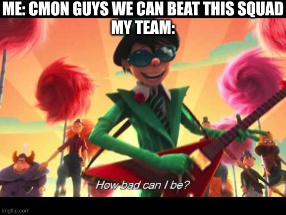 and then it's MY fault | ME: CMON GUYS WE CAN BEAT THIS SQUAD
MY TEAM: | image tagged in how bad can i be | made w/ Imgflip meme maker