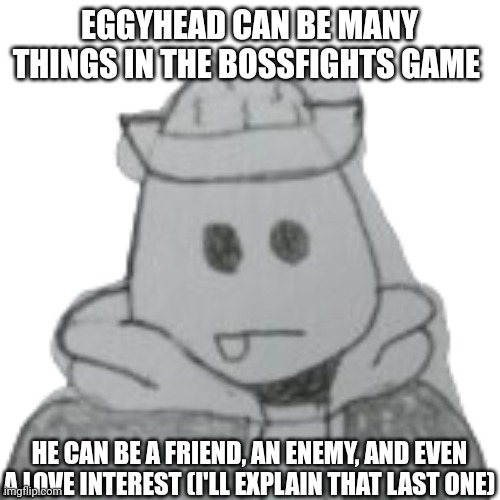 There are 2 secret routes involving Eggyhead | EGGYHEAD CAN BE MANY THINGS IN THE BOSSFIGHTS GAME; HE CAN BE A FRIEND, AN ENEMY, AND EVEN A LOVE INTEREST (I'LL EXPLAIN THAT LAST ONE) | image tagged in eggyhead 2 | made w/ Imgflip meme maker