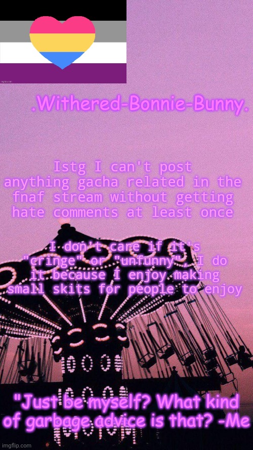 Like, I'm sorry I ruined your day, but dang | Istg I can't post anything gacha related in the fnaf stream without getting hate comments at least once; I don't care if it's "cringe" or "unfunny", I do it because I enjoy making small skits for people to enjoy | image tagged in w b b's pink temp | made w/ Imgflip meme maker