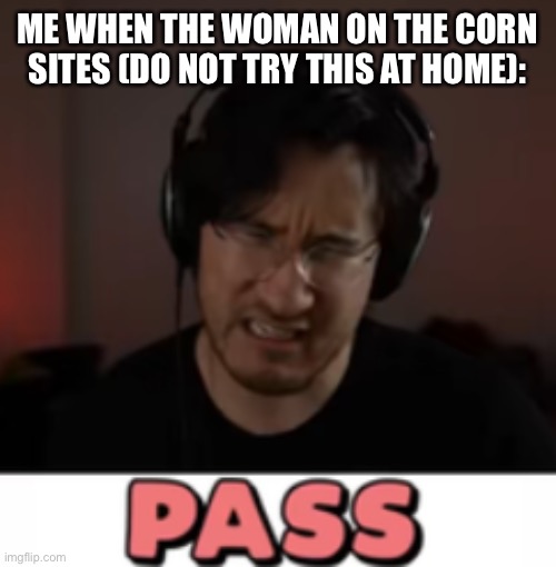 Markiplier Pass | ME WHEN THE WOMAN ON THE CORN SITES (DO NOT TRY THIS AT HOME): | image tagged in markiplier pass | made w/ Imgflip meme maker
