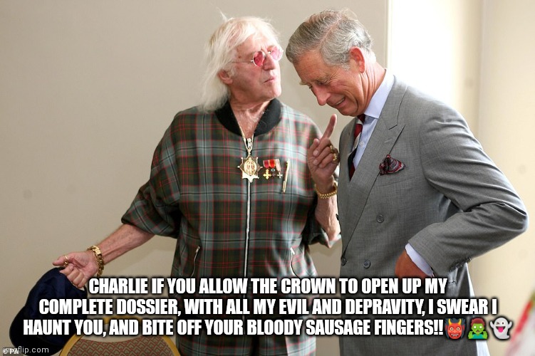 Charles and Jimmy | CHARLIE IF YOU ALLOW THE CROWN TO OPEN UP MY COMPLETE DOSSIER, WITH ALL MY EVIL AND DEPRAVITY, I SWEAR I HAUNT YOU, AND BITE OFF YOUR BLOODY SAUSAGE FINGERS!!👹🧟‍♂️👻 | image tagged in prince charles,jimmy savile | made w/ Imgflip meme maker