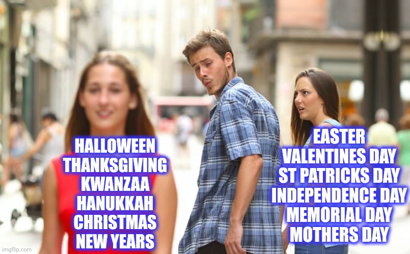 HALLOWEEN
THANKSGIVING
KWANZAA
HANUKKAH
CHRISTMAS
NEW YEARS EASTER
VALENTINES DAY
ST PATRICKS DAY
INDEPENDENCE DAY
MEMORIAL DAY
MOTHERS DAY | image tagged in memes,distracted boyfriend | made w/ Imgflip meme maker