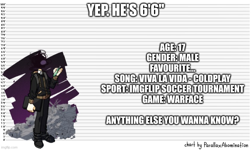 idk some info for those who care. | YEP. HE'S 6'6''; AGE: 17
GENDER: MALE
FAVOURITE...
SONG: VIVA LA VIDA - COLDPLAY
SPORT: IMGFLIP SOCCER TOURNAMENT
GAME: WARFACE
 
ANYTHING ELSE YOU WANNA KNOW? | image tagged in character height template | made w/ Imgflip meme maker