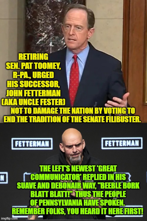 The people have spoken! | RETIRING SEN. PAT TOOMEY, R-PA., URGED HIS SUCCESSOR, JOHN FETTERMAN (AKA UNCLE FESTER); NOT TO DAMAGE THE NATION BY VOTING TO END THE TRADITION OF THE SENATE FILIBUSTER. THE LEFT'S NEWEST 'GREAT COMMUNICATOR' REPLIED IN HIS SUAVE AND DEBONAIR WAY, "BEEBLE BORK BLATT BLATT!"  THUS THE PEOPLE OF PENNSYLVANIA HAVE SPOKEN.  REMEMBER FOLKS, YOU HEARD IT HERE FIRST! | image tagged in beeble bork bork | made w/ Imgflip meme maker
