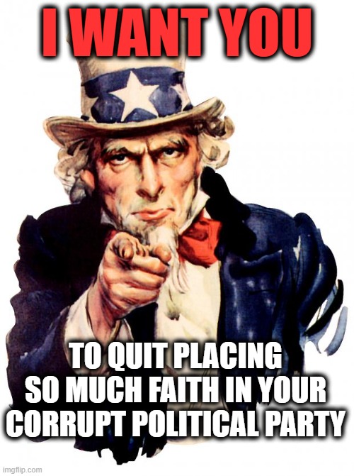 Uncle Sam and Political Parties |  I WANT YOU; TO QUIT PLACING SO MUCH FAITH IN YOUR CORRUPT POLITICAL PARTY | image tagged in uncle sam,maga,right wing,liberals,gop,democrats | made w/ Imgflip meme maker