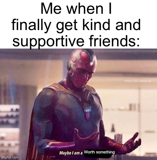 somehow, I am :’) | Me when I finally get kind and supportive friends:; Worth something | image tagged in blank white template,maybe i am a monster blank | made w/ Imgflip meme maker