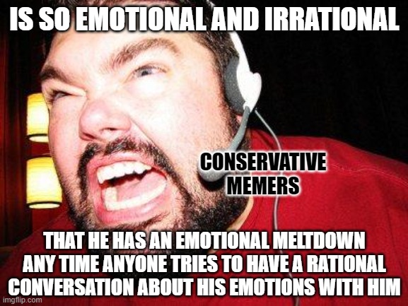 If you can't rationally discuss your own emotions, you can't rationally discuss anything. | IS SO EMOTIONAL AND IRRATIONAL; CONSERVATIVE
MEMERS; THAT HE HAS AN EMOTIONAL MELTDOWN ANY TIME ANYONE TRIES TO HAVE A RATIONAL CONVERSATION ABOUT HIS EMOTIONS WITH HIM | image tagged in nerd rage,toxic masculinity,feelings,emotions,conservative logic,conservatives | made w/ Imgflip meme maker