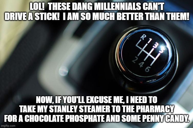 Stick shift | LOL!  THESE DANG MILLENNIALS CAN'T DRIVE A STICK!  I AM SO MUCH BETTER THAN THEM! NOW, IF YOU'LL EXCUSE ME, I NEED TO TAKE MY STANLEY STEAMER TO THE PHARMACY FOR A CHOCOLATE PHOSPHATE AND SOME PENNY CANDY. | image tagged in stick shift | made w/ Imgflip meme maker