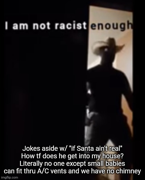 Ok yeah this is rlly a joke shitpost anyway | Jokes aside w/ "if Santa ain't real"
How tf does he get into my house? Literally no one except small babies can fit thru A/C vents and we have no chimney | image tagged in i am not racist enough | made w/ Imgflip meme maker