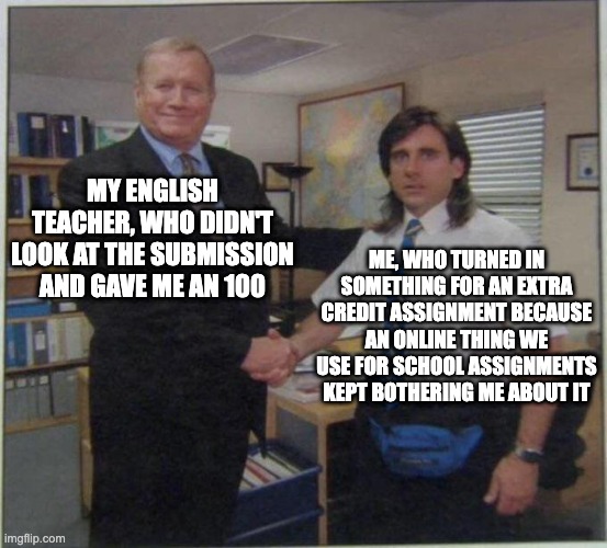 Seriously tho. Good to know my english teacher doesn't look at extra credit assignments lol | MY ENGLISH TEACHER, WHO DIDN'T LOOK AT THE SUBMISSION AND GAVE ME AN 100; ME, WHO TURNED IN SOMETHING FOR AN EXTRA CREDIT ASSIGNMENT BECAUSE AN ONLINE THING WE USE FOR SCHOOL ASSIGNMENTS KEPT BOTHERING ME ABOUT IT | image tagged in the office handshake | made w/ Imgflip meme maker