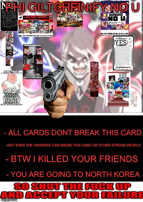 Phi No U (not done) (blook note: ??) | PHI GILTCHFINIFY NO U; - ALL CARDS DONT BREAK THIS CARD; - NOT EVEN THE UNIVERSE CAN BREAK THIS CARD OR OTHER STRONG PEOPLE; - BTW I KILLED YOUR FRIENDS; - YOU ARE GOING TO NORTH KOREA | image tagged in no u | made w/ Imgflip meme maker