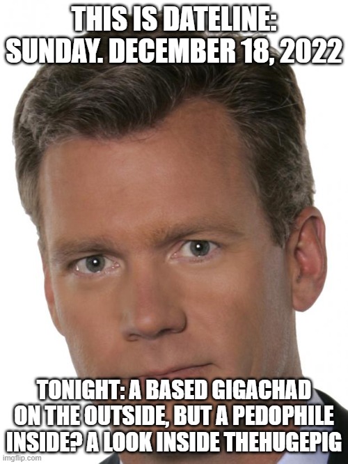 Chris Hansen Pedophile | THIS IS DATELINE: SUNDAY. DECEMBER 18, 2022; TONIGHT: A BASED GIGACHAD ON THE OUTSIDE, BUT A PEDOPHILE INSIDE? A LOOK INSIDE THEHUGEPIG | image tagged in chris hansen pedophile | made w/ Imgflip meme maker