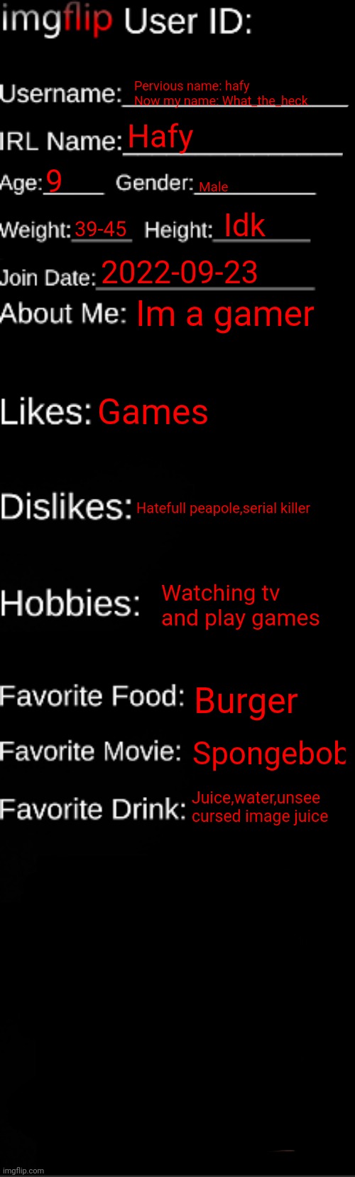 Look at the favorite drink |  Pervious name: hafy 
Now my name: What_the_heck; Hafy; 9; Male; Idk; 39-45; 2022-09-23; Im a gamer; Games; Hatefull peapole,serial killer; Watching tv and play games; Burger; Spongebob; Juice,water,unsee cursed image juice | image tagged in imgflip id card | made w/ Imgflip meme maker