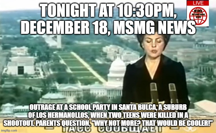 Dictator MSMG News | TONIGHT AT 10:30PM, DECEMBER 18, MSMG NEWS; OUTRAGE AT A SCHOOL PARTY IN SANTA BULCA, A SUBURB OF LOS HERMANOLLOS, WHEN TWO TEENS WERE KILLED IN A SHOOTOUT. PARENTS QUESTION, "WHY NOT MORE? THAT WOULD BE COOLER!" | image tagged in dictator msmg news | made w/ Imgflip meme maker