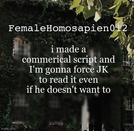 FemaleHomosapien012 | i made a commerical script and I'm gonna force JK to read it even if he doesn't want to | image tagged in femalehomosapien012 | made w/ Imgflip meme maker