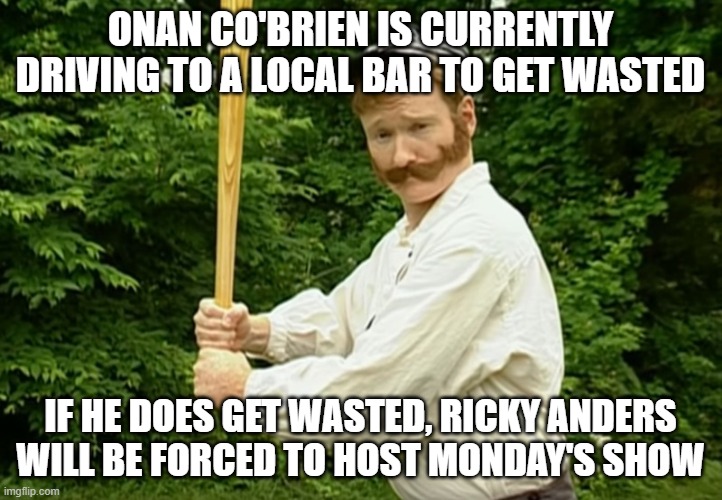 Conan O'brien | ONAN CO'BRIEN IS CURRENTLY DRIVING TO A LOCAL BAR TO GET WASTED; IF HE DOES GET WASTED, RICKY ANDERS WILL BE FORCED TO HOST MONDAY'S SHOW | image tagged in conan o'brien | made w/ Imgflip meme maker