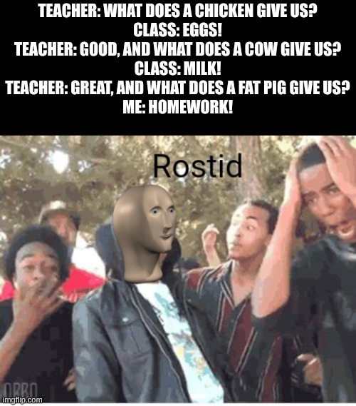 Meme Man Rostid | TEACHER: WHAT DOES A CHICKEN GIVE US?
CLASS: EGGS!
TEACHER: GOOD, AND WHAT DOES A COW GIVE US?
CLASS: MILK!
TEACHER: GREAT, AND WHAT DOES A FAT PIG GIVE US?
ME: HOMEWORK! | image tagged in meme man rostid | made w/ Imgflip meme maker