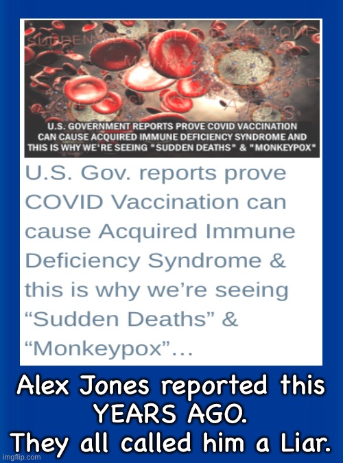 I betcha there are some who Still don’t believe this | Alex Jones reported this
YEARS AGO.
They all called him a Liar. | image tagged in memes,vaids,so called vax,alex said so,that means some butthurt cuck will cry about it,cry cuck cry | made w/ Imgflip meme maker
